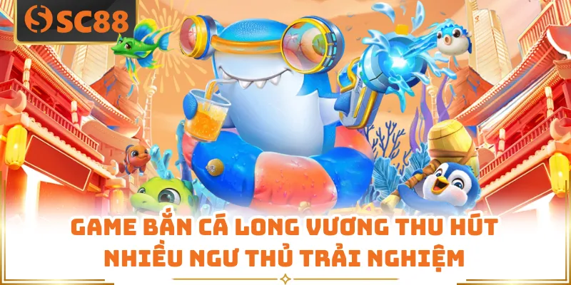 Game bắn cá Long Vương thu hút nhiều ngư thủ trải nghiệm